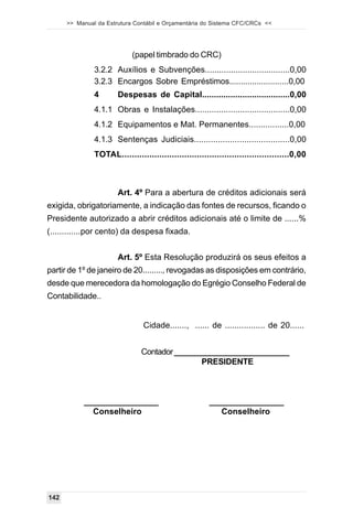 >> Manual da Estrutura Contábil e Orçamentária do Sistema CFC/CRCs <<




                            (papel timbrado do CRC)
               3.2.2 Auxílios e Subvenções....................................0,00
               3.2.3 Encargos Sobre Empréstimos..........................0,00
               4       Despesas de Capital.....................................0,00
               4.1.1 Obras e Instalações........................................0,00
               4.1.2 Equipamentos e Mat. Permanentes.................0,00
               4.1.3 Sentenças Judiciais........................................0,00
               TOTAL...................................................................0,00



                       Art. 4º Para a abertura de créditos adicionais será
exigida, obrigatoriamente, a indicação das fontes de recursos, ficando o
Presidente autorizado a abrir créditos adicionais até o limite de ......%
(.............por cento) da despesa fixada.


                       Art. 5º Esta Resolução produzirá os seus efeitos a
partir de 1º de janeiro de 20........., revogadas as disposições em contrário,
desde que merecedora da homologação do Egrégio Conselho Federal de
Contabilidade..


                                Cidade......., ...... de ................. de 20......


                               Contador __________________________
                                              PRESIDENTE



           ________________                             ________________
             Conselheiro                                   Conselheiro




142
 