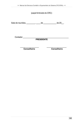 >> Manual da Estrutura Contábil e Orçamentária do Sistema CFC/CRCs <<




                         (papel timbrado do CRC)




Sala de reuniões, ________, ____ de ____________ de 20__.




   Contador ____________________________________________
                        PRESIDENTE


         _________________                     __________________
            Conselheiro                            Conselheiro




                                                                              145
 