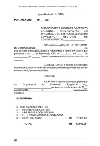 >> Manual da Estrutura Contábil e Orçamentária do Sistema CFC/CRCs <<



                             (papel timbrado do CRC)

PORTARIA CRC____ Nº ____/20__


                                DISPÕE SOBRE A ABERTURA DE CRÉDITO
                                ADICIONAL     SUPLEMENTAR        AO
                                ORÇAMENTO DO EXERCÍCIO DE 2003 DO
                                CONSELHO         REGIONAL        DE
                                CONTABILIDADE DE _________________

                           O Presidente do CONSELHO REGIONAL
DE CONTABILIDADE _______________________________________, no
uso de suas atribuições legais e regimentais e tendo em vista o que
preceitua o Art. __ da Resolução CRC nº ____/___ , de ____ de
___________de ______, que aprovou o orçamento para o exercício de
_______.

                               CONSIDERANDO a análise da execução
orçamentária, onde foi verificada a necessidade de se proceder aos ajustes
entre as dotações orçamentárias.

                                   RESOLVE:

                             Art.1º Abrir Crédito Adicional Suplementar
ao       Orçamento        do       Conselho         Regional       d__
____________________________ para o exercício financeiro de 20__,
no valor de R$ ___________ (________________________), nas seguintes
dotações;

  SUPLEMENTA:


  3 – DESPESAS CORRENTES
  3.1 – DESPESAS DE CUSTEIO
  3.1.1 – DESPESAS COM PESSOAL
  3.1.1.01 – VENCIMENTOS E VANTAGENS
  3.1.1.01.001 SALÁRIOS .......................................R$         12.000,00

            TOTAL                                                R$      12.000,00




146
 