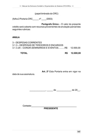 >> Manual da Estrutura Contábil e Orçamentária do Sistema CFC/CRCs <<




                           (papel timbrado do CRC)

(folha 2 Portaria CRC_____ nº ____/2003)

                              Parágrafo Único – O valor do presente
crédito será coberto com recursos provenientes da anulação parcial das
seguintes rubricas:


ANULA

3 – DESPESAS CORRENTES
3.1.3 – DESPESAS DE TERCEIROS E ENCARGOS
3.1.3.29 – CONGR.SEMINÁRIOS E EVENTOS..........R$                        12.000,00

         TOTAL                                                   R$      12.000,00




                                    Art. 2º Esta Portaria entra em vigor na
data de sua assinatura.




                    _____________, _____ de ____________ de 20__.




           Contador_______________________________________
                              PRESIDENTE




                                                                                147
 