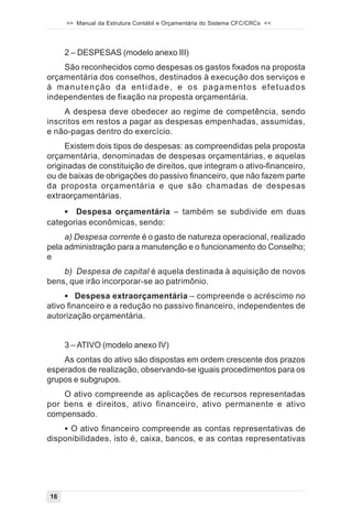 >> Manual da Estrutura Contábil e Orçamentária do Sistema CFC/CRCs <<




      2 – DESPESAS (modelo anexo III)
    São reconhecidos como despesas os gastos fixados na proposta
orçamentária dos conselhos, destinados à execução dos serviços e
à m a n u t e n ç ã o d a en t i d a d e , e o s p a g a m e n t o s e f e t u a d o s
independentes de fixação na proposta orçamentária.
     A despesa deve obedecer ao regime de competência, sendo
inscritos em restos a pagar as despesas empenhadas, assumidas,
e não-pagas dentro do exercício.
     Existem dois tipos de despesas: as compreendidas pela proposta
orçamentária, denominadas de despesas orçamentárias, e aquelas
originadas de constituição de direitos, que integram o ativo-financeiro,
ou de baixas de obrigações do passivo financeiro, que não fazem parte
da proposta orçamentária e que são chamadas de despesas
extraorçamentárias.
    ! Despesa orçamentária – também se subdivide em duas
categorias econômicas, sendo:
     a) Despesa corrente é o gasto de natureza operacional, realizado
pela administração para a manutenção e o funcionamento do Conselho;
e
    b) Despesa de capital é aquela destinada à aquisição de novos
bens, que irão incorporar-se ao patrimônio.
     ! Despesa extraorçamentária – compreende o acréscimo no
ativo financeiro e a redução no passivo financeiro, independentes de
autorização orçamentária.


      3 – ATIVO (modelo anexo IV)
    As contas do ativo são dispostas em ordem crescente dos prazos
esperados de realização, observando-se iguais procedimentos para os
grupos e subgrupos.
    O ativo compreende as aplicações de recursos representadas
por bens e direitos, ativo financeiro, ativo permanente e ativo
compensado.
    ! O ativo financeiro compreende as contas representativas de
disponibilidades, isto é, caixa, bancos, e as contas representativas




 16
 
