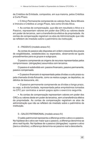 >> Manual da Estrutura Contábil e Orçamentária do Sistema CFC/CRCs <<




de Créditos da Entidade, compostos, em sua maioria, pelos Créditos
a Curto Prazo.
    ! O Ativo Permanente compreende os valores fixos, Bens Móveis
e Imóveis e Créditos a Longo Prazo, tais como Dívida Ativa.
     ! As contas de compensação, que dão em resultado o Ativo e o
Passivo, representam valores em poder dos CRCs ou valores deste
em poder de terceiros, sem a transferência efetiva da propriedade. As
contas de compensação registram os atos de Administração que não
se refletem de imediato sobre o patrimônio da instituição.


     4 – PASSIVO (modelo anexo IV)
    As contas do passivo são dispostas em ordem crescente dos prazos
de exigibilidades, estabelecidos ou esperados, observando-se iguais
procedimentos para os grupos e subgrupos.
   O passivo compreende as origens de recursos representadas pelos
compromissos (obrigações) assumidos com terceiros.
    O passivo é subdividido em: passivo financeiro, passivo permanente,
passivo compensado.
     ! O passivo financeiro é representado pelas dívidas a curto prazo ou
pela chamada dívida flutuante, como os restos a pagar, os depósitos, os
débitos de tesouraria, etc.
    ! O passivo permanente compreende as dívidas a longo prazo,
ou seja, a dívida fundada, representada pelos empréstimos tomados
no CFC por contratos a serem pagos após o exercício seguinte.
      ! As contas de compensação representam valores em poder dos
CRCs ou valores deste em poder de terceiros, sem a transferência efetiva
da propriedade. As contas de compensação registram os atos de
administração que não se refletem de imediato sobre o patrimônio da
instituição.


     5 – SALDO PATRIMONIAL (modelo anexo IV)
     O saldo patrimonial representa a diferença entre o ativo e o passivo.
Na hipótese de o ativo ser maior que o passivo, a diferença denomina-se
ativo real líquido. Na hipótese de o passivo (obrigações) superar o ativo
(bens e direitos), a diferença denomina-se passivo real a descoberto.



                                                                               17
 