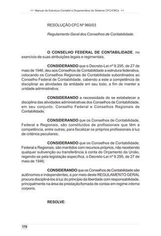 >> Manual da Estrutura Contábil e Orçamentária do Sistema CFC/CRCs <<




                  RESOLUÇÃO CFC Nº 960/03

                  Regulamento Geral dos Conselhos de Contabilidade.



               O CONSELHO FEDERAL DE CONTABILIDADE, no
exercício de suas atribuições legais e regimentais,

                CONSIDERANDO que o Decreto-Lei nº 9.295, de 27 de
maio de 1946, deu aos Conselhos de Contabilidade a estrutura federativa,
colocando os Conselhos Regionais de Contabilidade subordinados ao
Conselho Federal de Contabilidade, cabendo a este a competência de
disciplinar as atividades da entidade em seu todo, a fim de manter a
unidade administrativa;

                 CONSIDERANDO a necessidade de se estabelecer a
disciplina das atividades administrativas dos Conselhos de Contabilidade,
em seu conjunto, Conselho Federal e Conselhos Regionais de
Contabilidade;

                CONSIDERANDO que os Conselhos de Contabilidade,
Federal e Regionais, são constituídos de profissionais que têm a
competência, entre outras, para fiscalizar os próprios profissionais à luz
de critérios peculiares;

               CONSIDERANDO que os Conselhos de Contabilidade,
Federal e Regionais, são mantidos com recursos próprios, não recebendo
qualquer subvenção ou transferência à conta do Orçamento da União,
regendo-se pela legislação específica, o Decreto-Lei nº 9.295, de 27 de
maio de 1946;

                 CONSIDERANDO que os Conselhos de Contabilidade são
autônomos e independentes, e por meio deste REGULAMENTO GERAL
procura discipliná-los à luz do princípio da liberdade com responsabilidade,
principalmente na área de prestação/tomada de contas em regime interna
corporis,


                  RESOLVE:




170
 