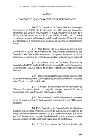 >> Manual da Estrutura Contábil e Orçamentária do Sistema CFC/CRCs <<




                                  CAPÍTULO I

      DA CONSTITUIÇÃO, CARACTERÍSTICAS E FINALIDADES


                   Art. 1º Os Conselhos de Contabilidade, criados pelo
Decreto-Lei n.º 9.295, de 27 de maio de 1946, com as alterações
constantes das Leis nos 570, de 22/9/48; 4.695, de 22/6/65 e 5.730, de 8/
11/71; dos Decretos-Leis n os 9.710, de 3/9/46, e 1.040, de 21/10/69,
constituem pessoas jurídicas que, sob forma federativa, têm a estrutura,
a organização e o funcionamento estabelecidos por este Regulamento
Geral;

                    § 1º Nos termos da delegação conferida pelo
Decreto-Lei n.º 9.295, de 27 de maio de 1946, constitui competência dos
Conselhos de Contabilidade orientar, disciplinar, fiscalizar técnica e
eticamente o exercício da profissão contábil em todo o território nacional.

                  § 2º A sede e foro do Conselho Federal de
Contabilidade (CFC) é o Distrito Federal e, de cada Conselho Regional de
Contabilidade (CRC), a capital da unidade federativa da respectiva base
territorial.

                   § 3º O exercício da profissão contábil, tanto na área
privada quanto na pública, constitui prerrogativa exclusiva dos Contadores
e dos Técnicos em Contabilidade.

                  § 4º Contador é o diplomado em curso superior de
Ciências Contábeis, bem como aquele que, por força de lei, lhe é
equiparado, com registro nessa categoria em CRC.

                   § 5º Técnico em Contabilidade é o diplomado em
curso de nível técnico na área contábil, com registro em CRC nessa
categoria.

                    Art. 2º Os Conselhos de Contabilidade fiscalizarão o
exercício da atividade mais pelo critério da substância ou essência da
função efetivamente desempenhada do que pela denominação que se lhe
tenha atribuído, atento ao princípio básico de que tudo o que envolve
matéria contábil constitui prerrogativa privativa do contabilista.

                     Art. 3º Os Conselhos de Contabilidade são



                                                                               171
 