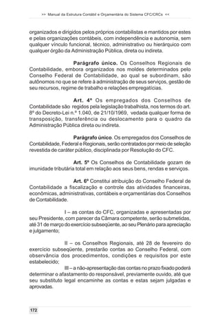 >> Manual da Estrutura Contábil e Orçamentária do Sistema CFC/CRCs <<



organizados e dirigidos pelos próprios contabilistas e mantidos por estes
e pelas organizações contábeis, com independência e autonomia, sem
qualquer vínculo funcional, técnico, administrativo ou hierárquico com
qualquer órgão da Administração Pública, direta ou indireta.

                   Parágrafo único. Os Conselhos Regionais de
Contabilidade, embora organizados nos moldes determinados pelo
Conselho Federal de Contabilidade, ao qual se subordinam, são
autônomos no que se refere à administração de seus serviços, gestão de
seu recursos, regime de trabalho e relações empregatícias.

                   Art. 4º Os empregados dos Conselhos de
Contabilidade são regidos pela legislação trabalhista, nos termos do art.
8º do Decreto-Lei n.º 1.040, de 21/10/1969, vedada qualquer forma de
transposição, transferência ou deslocamento para o quadro da
Administração Pública direta ou indireta.

                    Parágrafo único. Os empregados dos Conselhos de
Contabilidade, Federal e Regionais, serão contratados por meio de seleção
revestida de caráter público, disciplinada por Resolução do CFC.

                    Art. 5º Os Conselhos de Contabilidade gozam de
imunidade tributária total em relação aos seus bens, rendas e serviços.

                  Art. 6º Constitui atribuição do Conselho Federal de
Contabilidade a fiscalização e controle das atividades financeiras,
econômicas, administrativas, contábeis e orçamentárias dos Conselhos
de Contabilidade.

                I – as contas do CFC, organizadas e apresentadas por
seu Presidente, com parecer da Câmara competente, serão submetidas,
até 31 de março do exercício subseqüente, ao seu Plenário para apreciação
e julgamento;

               II – os Conselhos Regionais, até 28 de fevereiro do
exercício subseqüente, prestarão contas ao Conselho Federal, com
observância dos procedimentos, condições e requisitos por este
estabelecido;
               III – a não-apresentação das contas no prazo fixado poderá
determinar o afastamento do responsável, previamente ouvido, até que
seu substituto legal encaminhe as contas e estas sejam julgadas e
aprovadas.



172
 
