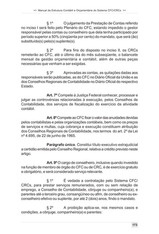 >> Manual da Estrutura Contábil e Orçamentária do Sistema CFC/CRCs <<




                § 1º        O julgamento da Prestação de Contas referido
no inciso I será feito pelo Plenário do CFC, estando impedido o gestor
responsável pelas contas ou conselheiro que dela tenha participado por
período superior a 50% (cinqüenta por cento) do mandato, que será (ão)
substituído(s) pelo(s) suplente(s).

              § 2º      Para fins do disposto no inciso II, os CRCs
remeterão ao CFC, até o último dia do mês subseqüente, o balancete
mensal da gestão orçamentária e contábil, além de outras peças
necessárias que venham a ser exigidas.

               § 3º      Aprovadas as contas, as quitações dadas aos
responsáveis serão publicadas, as do CFC no Diário Oficial da União e as
dos Conselhos Regionais de Contabilidade no Diário Oficial do respectivo
Estado.

                Art. 7º Compete à Justiça Federal conhecer, processar e
julgar as controvérsias relacionadas à execução, pelos Conselhos de
Contabilidade, dos serviços de fiscalização do exercício da atividade
contábil.

                 Art. 8º Compete ao CFC fixar o valor das anuidades devidas
pelos contabilistas e pelas organizações contábeis, bem como os preços
de serviços e multas, cuja cobrança e execução constituem atribuição
dos Conselhos Regionais de Contabilidade, nos termos do art. 2º da Lei
nº 4.695, de 22 de junho de 1965.

                 Parágrafo único. Constitui título executivo extrajudicial
a certidão emitida pelo Conselho Regional, relativa a crédito previsto neste
artigo.

                 Art. 9º O cargo de conselheiro, inclusive quando investido
na função de membro de órgão do CFC ou de CRC, é de exercício gratuito
e obrigatório, e será considerado serviço relevante.

                § 1º       É vedada a contratação pelo Sistema CFC/
CRCs, para prestar serviços remunerados, com ou sem relação de
emprego, a Conselho de Contabilidade, cônjuge ou companheiro(a), e
parentes até o terceiro grau, consangüíneo ou afim, de conselheiro ou ex-
conselheiro efetivo ou suplente, por até 2 (dois) anos, findo o mandato.

               § 2º      A proibição aplica-se, nos mesmos casos e
condições, a cônjuge, companheiro(a) e parentes:


                                                                                173
 