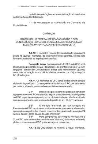 >> Manual da Estrutura Contábil e Orçamentária do Sistema CFC/CRCs <<



              I – de titulares de órgãos de descentralização administrativa
de Conselho de Contabilidade;

                  II – de empregado ou contratado de Conselho de
Contabilidade.


                                   CAPÍTULO II

     DO CONSELHO FEDERAL DE CONTABILIDADE E DOS
  CONSELHOS REGIONAIS DE CONTABILIDADE: COMPOSIÇÃO,
       ELEIÇÃO, MANDATO, COMPETÊNCIA E RECEITA


                Art. 10. O Conselho Federal de Contabilidade se comporá
de até 15 (quinze) membros, de igual número de suplentes, eleitos pela
forma estabelecida na legislação específica.

                Parágrafo único. Na composição do CFC e de CRC será
observada a proporção de 2/3 (dois terços) de Contadores e de 1/3 (um
terço) de Técnicos em Contabilidade, eleitos para mandato de 4 (quatro)
anos, com renovação a cada biênio, alternadamente, por 1/3 (um terço) e
2/3 (dois terços).

                 Art. 11. Os membros do CFC serão eleitos por um colégio
eleitoral integrado por 1 (um) representante de cada CRC, por este eleito
por maioria absoluta, em reunião especialmente convocada.

               § 1º       Desse colégio eleitoral só poderão participar
representantes de CRC em situação regular e em dia com suas obrigações
no CFC, especialmente quanto ao recolhimento da parcela da anuidade
que a este pertence, nos termos do disposto no art. 19, § 1º, alínea a.

                 § 2º      O colégio eleitoral, por convocação do
Presidente do CFC, reunir-se-á, preliminarmente, para exame, discussão,
aprovação e registro das chapas concorrentes, realizando a eleição 24
(vinte e quatro) horas após a sessão preliminar.
                 § 3º      Para composição das chapas referidas no §
2º, o CFC, com antecedência mínima de 30 (trinta) dias sobre a data do
pleito, comunicará aos CRC quais as vagas a preencher.

                  Art. 12. Os CRCs terão, no mínimo, 9 (nove) membros,



174
 