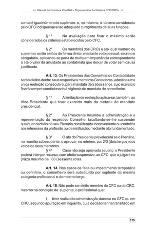 >> Manual da Estrutura Contábil e Orçamentária do Sistema CFC/CRCs <<




com até igual número de suplentes, e, no máximo, o número considerado
pelo CFC indispensável ao adequado cumprimento de suas funções.

              § 1º        Na avaliação para fixar o máximo serão
considerados os critérios estabelecidos pelo CFC.

                 § 2º      Os membros dos CRCs e até igual número de
suplentes serão eleitos de forma direta, mediante voto pessoal, secreto e
obrigatório, aplicando-se pena de multa em importância correspondente
a até o valor da anuidade ao contabilista que deixar de votar sem causa
justificada.

                Art. 13. Os Presidentes dos Conselhos de Contabilidade
serão eleitos dentre seus respectivos membros Contadores, admitida uma
única reeleição consecutiva, para mandato de 2 (dois) anos, cujo exercício
ficará sempre condicionado à vigência do mandato de conselheiro.

              § 1º     A limitação de reeleição aplica-se, também, ao
Vice-Presidente que tiver exercido mais da metade do mandato
presidencial.

                § 2º       Ao Presidente incumbe a administração e a
representação do respectivo Conselho, facultando-se-lhe suspender
qualquer decisão de seu Plenário considerada inconveniente ou contrária
aos interesses da profissão ou da instituição, mediante ato fundamentado.

                § 3º       O ato do Presidente prevalecerá se o Plenário,
na reunião subseqüente, o aprovar, no mínimo, por 2/3 (dois terços) dos
votos de seus membros.
                § 4º       Caso não seja aprovado seu ato, o Presidente
poderá interpor recurso, com efeito suspensivo, ao CFC, que o julgará no
prazo máximo de 60 (sessenta) dias.

                Art. 14. Nos casos de falta ou impedimento temporário
ou definitivo, o conselheiro será substituído por suplente da mesma
categoria profissional e do mesmo terço.

             Art. 15. Não pode ser eleito membro do CFC ou de CRC,
mesmo na condição de suplente, o profissional que:

             I – tiver realizado administração danosa no CFC ou em
CRC, segundo apuração em inquérito, cuja decisão tenha transitado em



                                                                               175
 