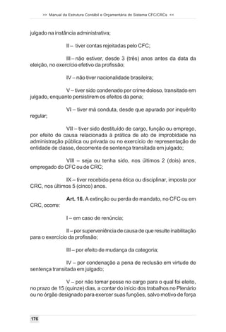 >> Manual da Estrutura Contábil e Orçamentária do Sistema CFC/CRCs <<



julgado na instância administrativa;

                  II – tiver contas rejeitadas pelo CFC;

                III – não estiver, desde 3 (três) anos antes da data da
eleição, no exercício efetivo da profissão;

                  IV – não tiver nacionalidade brasileira;

               V – tiver sido condenado por crime doloso, transitado em
julgado, enquanto persistirem os efeitos da pena;

                  VI – tiver má conduta, desde que apurada por inquérito
regular;

               VII – tiver sido destituído de cargo, função ou emprego,
por efeito de causa relacionada à prática de ato de improbidade na
administração pública ou privada ou no exercício de representação de
entidade de classe, decorrente de sentença transitada em julgado;

             VIII – seja ou tenha sido, nos últimos 2 (dois) anos,
empregado do CFC ou de CRC;

              IX – tiver recebido pena ética ou disciplinar, imposta por
CRC, nos últimos 5 (cinco) anos.

                  Art. 16. A extinção ou perda de mandato, no CFC ou em
CRC, ocorre:

                  I – em caso de renúncia;

                II – por superveniência de causa de que resulte inabilitação
para o exercício da profissão;

                  III – por efeito de mudança da categoria;

                IV – por condenação a pena de reclusão em virtude de
sentença transitada em julgado;

                V – por não tomar posse no cargo para o qual foi eleito,
no prazo de 15 (quinze) dias, a contar do início dos trabalhos no Plenário
ou no órgão designado para exercer suas funções, salvo motivo de força



176
 