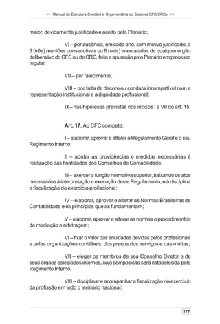 >> Manual da Estrutura Contábil e Orçamentária do Sistema CFC/CRCs <<




maior, devidamente justificado e aceito pelo Plenário;

                 VI – por ausência, em cada ano, sem motivo justificado, a
3 (três) reuniões consecutivas ou 6 (seis) intercaladas de qualquer órgão
deliberativo do CFC ou de CRC, feita a apuração pelo Plenário em processo
regular;

                VII – por falecimento;

               VIII – por falta de decoro ou conduta incompatível com a
representação institucional e a dignidade profissional;

                IX – nas hipóteses previstas nos incisos I e VII do art. 15.


                Art. 17. Ao CFC compete:

               I – elaborar, aprovar e alterar o Regulamento Geral e o seu
Regimento Interno;

                II – adotar as providências e medidas necessárias à
realização das finalidades dos Conselhos de Contabilidade;

                III – exercer a função normativa superior, baixando os atos
necessários à interpretação e execução deste Regulamento, e à disciplina
e fiscalização do exercício profissional;

               IV – elaborar, aprovar e alterar as Normas Brasileiras de
Contabilidade e os princípios que as fundamentam;

              V – elaborar, aprovar e alterar as normas e procedimentos
de mediação e arbitragem;

               VI – fixar o valor das anuidades devidas pelos profissionais
e pelas organizações contábeis, dos preços dos serviços e das multas;

               VII – eleger os membros de seu Conselho Diretor e de
seus órgãos colegiados internos, cuja composição será estabelecida pelo
Regimento Interno;

               VIII – disciplinar e acompanhar a fiscalização do exercício
da profissão em todo o território nacional;



                                                                               177
 