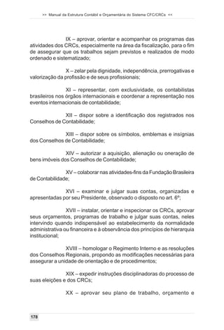 >> Manual da Estrutura Contábil e Orçamentária do Sistema CFC/CRCs <<




               IX – aprovar, orientar e acompanhar os programas das
atividades dos CRCs, especialmente na área da fiscalização, para o fim
de assegurar que os trabalhos sejam previstos e realizados de modo
ordenado e sistematizado;

               X – zelar pela dignidade, independência, prerrogativas e
valorização da profissão e de seus profissionais;

                XI – representar, com exclusividade, os contabilistas
brasileiros nos órgãos internacionais e coordenar a representação nos
eventos internacionais de contabilidade;

              XII – dispor sobre a identificação dos registrados nos
Conselhos de Contabilidade;

              XIII – dispor sobre os símbolos, emblemas e insígnias
dos Conselhos de Contabilidade;

               XIV – autorizar a aquisição, alienação ou oneração de
bens imóveis dos Conselhos de Contabilidade;

               XV – colaborar nas atividades-fins da Fundação Brasileira
de Contabilidade;

              XVI – examinar e julgar suas contas, organizadas e
apresentadas por seu Presidente, observado o disposto no art. 6º;

                XVII – instalar, orientar e inspecionar os CRCs, aprovar
seus orçamentos, programas de trabalho e julgar suas contas, neles
intervindo quando indispensável ao estabelecimento da normalidade
administrativa ou financeira e à observância dos princípios de hierarquia
institucional;

               XVIII – homologar o Regimento Interno e as resoluções
dos Conselhos Regionais, propondo as modificações necessárias para
assegurar a unidade de orientação e de procedimentos;

               XIX – expedir instruções disciplinadoras do processo de
suas eleições e dos CRCs;

                  XX – aprovar seu plano de trabalho, orçamento e



178
 