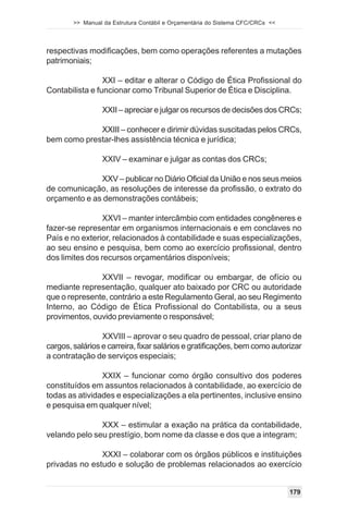 >> Manual da Estrutura Contábil e Orçamentária do Sistema CFC/CRCs <<




respectivas modificações, bem como operações referentes a mutações
patrimoniais;

                 XXI – editar e alterar o Código de Ética Profissional do
Contabilista e funcionar como Tribunal Superior de Ética e Disciplina.

                 XXII – apreciar e julgar os recursos de decisões dos CRCs;

             XXIII – conhecer e dirimir dúvidas suscitadas pelos CRCs,
bem como prestar-lhes assistência técnica e jurídica;

                 XXIV – examinar e julgar as contas dos CRCs;

              XXV – publicar no Diário Oficial da União e nos seus meios
de comunicação, as resoluções de interesse da profissão, o extrato do
orçamento e as demonstrações contábeis;

                 XXVI – manter intercâmbio com entidades congêneres e
fazer-se representar em organismos internacionais e em conclaves no
País e no exterior, relacionados à contabilidade e suas especializações,
ao seu ensino e pesquisa, bem como ao exercício profissional, dentro
dos limites dos recursos orçamentários disponíveis;

               XXVII – revogar, modificar ou embargar, de ofício ou
mediante representação, qualquer ato baixado por CRC ou autoridade
que o represente, contrário a este Regulamento Geral, ao seu Regimento
Interno, ao Código de Ética Profissional do Contabilista, ou a seus
provimentos, ouvido previamente o responsável;

                 XXVIII – aprovar o seu quadro de pessoal, criar plano de
cargos, salários e carreira, fixar salários e gratificações, bem como autorizar
a contratação de serviços especiais;

                XXIX – funcionar como órgão consultivo dos poderes
constituídos em assuntos relacionados à contabilidade, ao exercício de
todas as atividades e especializações a ela pertinentes, inclusive ensino
e pesquisa em qualquer nível;

               XXX – estimular a exação na prática da contabilidade,
velando pelo seu prestígio, bom nome da classe e dos que a integram;

               XXXI – colaborar com os órgãos públicos e instituições
privadas no estudo e solução de problemas relacionados ao exercício


                                                                                179
 