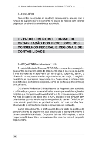 >> Manual da Estrutura Contábil e Orçamentária do Sistema CFC/CRCs <<



     6 – EQUILÍBRIO
     São contas destinadas ao equilíbrio orçamentário, apenas com a
função de suplementar o orçamento no grupo da receita com valores
originados de aberturas de créditos adicionais.




     II - PROCEDIMENTOS E FORMAS DE
     ORGANIZAÇÃO DOS PROCESSOS DOS
     CONSELHOS FEDERAL E REGIONAIS DE
     CONTABILIDADE


     1 – ORÇAMENTO (modelo anexo I e II)
    A contabilidade do Sistema CFC/CRCs começará com o registro
das contas que fazem parte do orçamento para o exercício seguinte
à sua elaboração e aprovado por resolução, surgindo, assim, o
chamado acompanhamento orçamentário, ou seja, o registro
contábil das operações orçamentárias, financeiras e patrimoniais
que definirão, ao final do exercício, como se portou a administração
do Conselho.
     O Conselho Federal de Contabilidade e os Regionais vêm adotando
a prática de programar suas atividades anuais para a elaboração dos
projetos que compõem o plano de trabalho e da proposta orçamentária.
No mês de agosto de cada ano, o CFC expede ofício-circular com
orientações quanto à elaboração e organização destes. De início, em
uma versão preliminar e, posteriormente, em sua versão final,
observando o comportamento da receita/despesa realizada.
    Como procedimento, o profissional deverá partir da análise do
comportamento do orçamento, cuja elaboração e acompanhamento é
de responsabilidade deste. De posse dessas informações, o setor
responsável irá reuni-las, tendo elementos para dar início à proposta
orçamentária.




18
 