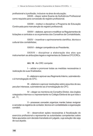 >> Manual da Estrutura Contábil e Orçamentária do Sistema CFC/CRCs <<



profissional e à profissão, inclusive na área de educação;
                 XXXII – dispor sobre Exame de Suficiência Profissional
como requisito para concessão do registro profissional;

              XXXIII – instituir e disciplinar o Programa de Educação
Continuada para manutenção do registro profissional;

                 XXXIV – elaborar, aprovar e modificar os Regulamentos de
licitações e contratos e os orçamentos dos Conselhos de Contabilidade;

                XXXV – incentivar o aprimoramento científico, técnico e
cultural dos contabilistas;

                  XXXVI – delegar competência ao Presidente;

              XXXVII – disciplinar a elaboração dos atos que
instrumentam as atribuições legais e regimentais do Sistema CFC/CRCs.


                  Art. 18 . Ao CRC compete:

                I – adotar e promover todas as medidas necessárias à
realização de suas finalidades;

              II – elaborar e aprovar seu Regimento Interno, submetendo-
o à homologação do CFC;

                III – elaborar e aprovar resoluções sobre assuntos de seu
peculiar interesse, submetendo-as à homologação do CFC;

                IV – eleger os membros do Conselho Diretor, dos órgãos
colegiados internos e o representante no Colégio Eleitoral de que trata o
art. 11;

                 V – processar, conceder, organizar, manter, baixar, revigorar
e cancelar os registros de contador, técnico em contabilidade e organização
contábil;

                VI – desenvolver ações necessárias à fiscalização do
exercício profissional e representar as autoridades competentes sobre
fatos apurados com decisão transitada em julgado, cuja solução não seja
de sua alçada;



180
 