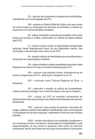 >> Manual da Estrutura Contábil e Orçamentária do Sistema CFC/CRCs <<




             VII – aprovar seu orçamento e respectivas modificações,
submetendo-os à homologação do CFC;

              VIII – publicar no Diário Oficial da União e nos seus meios
de comunicação as resoluções de interesse da profissão, o extrato do
orçamento e as demonstrações contábeis;

               IX – cobrar, arrecadar e executar as anuidades, bem como
preços de serviços e multas, observados os valores da tabela editada
pelo CFC;

                X – cumprir e fazer cumprir as disposições da legislação
aplicável, deste Regulamento Geral, do seu Regimento Interno, das
resoluções e demais atos, bem como os do CFC;

                XI – expedir carteira de identidade para os profissionais e
alvará para as organizações contábeis;

             XII – julgar infrações e aplicar penalidades previstas neste
Regulamento Geral e em atos normativos baixados pelo CFC;

              XIII – aprovar suas próprias contas, submetendo-as ao
exame e julgamento do CFC, observado o disposto no art. 6º;

                 XIV – funcionar como Tribunal Regional de Ética e
Disciplina;

               XV – estimular a exação na prática da Contabilidade,
velando pelo seu prestígio, bom nome da classe e dos que a integram;

              XVI – propor ao CFC as medidas necessárias ao
aprimoramento dos seus serviços e do sistema de fiscalização do exercício
profissional;

                 XVII – aprovar o seu quadro de pessoal, criar plano de
cargos, salários e carreira, fixar salários e gratificações, bem como autorizar
a contratação de serviços especiais, respeitado o limite de suas receitas
próprias;

                XVIII – manter intercâmbio com entidades congêneres e
em conclaves no País e no exterior, relacionados à Contabilidade e suas
especializações, ao seu ensino e pesquisa, bem como ao exercício
profissional, dentro dos limites dos recursos orçamentários e financeiros

                                                                                181
 