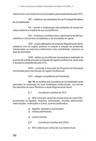>> Manual da Estrutura Contábil e Orçamentária do Sistema CFC/CRCs <<



disponíveis e com observância da disciplina geral estabelecida pelo CFC;

               XIX – colaborar nas atividades-fins da Fundação Brasileira
de Contabilidade;

                XX – admitir a colaboração das entidades de classe em
casos relativos a matéria de sua competência;

                  XXI – incentivar e contribuir para o aprimoramento técnico,
científico e cultural dos contabilistas e da sociedade em geral;

              XXII – propor alterações ao presente Regulamento Geral,
colaborar com os órgãos públicos no estudo e solução de problemas
relacionados ao exercício profissional e aos contabilistas, inclusive na
área de educação;

                 XXIII – adotar as providências necessárias à realização de
exames de suficiência para concessão do registro profissional, observada
a disciplina estabelecida pelo CFC;

              XXIV – controlar a execução do Programa de Educação
Continuada para manutenção do registro profissional;

                  XXV – delegar competência ao Presidente.

               Art. 19. As receitas dos Conselhos de Contabilidade serão
aplicadas na realização de suas finalidades institucionais, nos termos
das decisões de seus Plenários e deste Regulamento Geral.

                  § 1º         Constituem receitas do CFC:

               a) 20% (vinte por cento) da receita bruta de cada CRC,
excetuados os legados, doações, subvenções, receitas patrimoniais,
indenizações, restituições e outros, quando justificados;

                  b) legados, doações e subvenções;
                  c) rendas patrimoniais;

                  d) outras receitas.

                  § 2º         Constituem receitas dos CRCs:

                  a) 80% (oitenta por cento) de sua receita bruta;


182
 