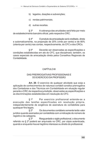 >> Manual da Estrutura Contábil e Orçamentária do Sistema CFC/CRCs <<




                b) legados, doações e subvenções;

                c) rendas patrimoniais;

                d) outras receitas.

              § 3º      A cobrança das anuidades será feita por meio
de estabelecimento bancário oficial, pelo respectivo CRC.

                § 4º       O produto da arrecadação será creditado, direta
e automaticamente, na proporção de 20% (vinte por cento) e de 80%
(oitenta por cento) nas contas, respectivamente, do CFC e dos CRCs.

               § 5º     Deverão ser observadas as especificações e
condições estabelecidas em ato do CFC, que disciplinará, também, os
casos especiais de arrecadação direta pelos Conselhos Regionais de
Contabilidade.



                                 CAPÍTULO III

              DAS PRERROGATIVAS PROFISSIONAIS E
                  DO EXERCÍCIO DA PROFISSÃO

               Art. 20. O exercício de qualquer atividade que exija a
aplicação de conhecimentos de natureza contábil constitui prerrogativa
dos Contadores e dos Técnicos em Contabilidade em situação regular
perante o CRC da respectiva jurisdição, observadas as especificações e
as discriminações estabelecidas em resolução do CFC.

                 § 1º     Por exercício profissional entende-se a
execução das tarefas especificadas em resolução própria,
independentemente de exigência de assinatura do contabilista para
quaisquer fins legais.
                 § 2º     Os documentos contábeis somente terão valor
jurídico quando assinados por contabilista com a indicação do número de
registro e da categoria.
                 § 3º     Resguardado o sigilo profissional, o documento
referido no § 2º poderá ser arquivado no CRC, por cópia autenticada,
quando e enquanto houver legítimo interesse ou direito do profissional.




                                                                               183
 