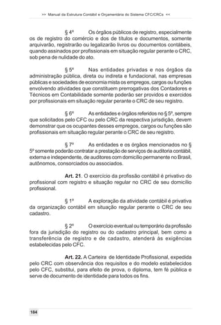 >> Manual da Estrutura Contábil e Orçamentária do Sistema CFC/CRCs <<



               § 4º       Os órgãos públicos de registro, especialmente
os de registro do comércio e dos de títulos e documentos, somente
arquivarão, registrarão ou legalizarão livros ou documentos contábeis,
quando assinados por profissionais em situação regular perante o CRC,
sob pena de nulidade do ato.

                § 5º       Nas entidades privadas e nos órgãos da
administração pública, direta ou indireta e fundacional, nas empresas
públicas e sociedades de economia mista os empregos, cargos ou funções
envolvendo atividades que constituem prerrogativas dos Contadores e
Técnicos em Contabilidade somente poderão ser providos e exercidos
por profissionais em situação regular perante o CRC de seu registro.

                § 6º      As entidades e órgãos referidos no § 5º, sempre
que solicitados pelo CFC ou pelo CRC da respectiva jurisdição, devem
demonstrar que os ocupantes desses empregos, cargos ou funções são
profissionais em situação regular perante o CRC de seu registro.

                § 7º      As entidades e os órgãos mencionados no §
5º somente poderão contratar a prestação de serviços de auditoria contábil,
externa e independente, de auditores com domicílio permanente no Brasil,
autônomos, consorciados ou associados.

               Art. 21. O exercício da profissão contábil é privativo do
profissional com registro e situação regular no CRC de seu domicílio
profissional.

              § 1º      A exploração da atividade contábil é privativa
da organização contábil em situação regular perante o CRC de seu
cadastro.

                § 2º     O exercício eventual ou temporário da profissão
fora da jurisdição do registro ou do cadastro principal, bem como a
transferência de registro e de cadastro, atenderá às exigências
estabelecidas pelo CFC.

              Art. 22. A Carteira de Identidade Profissional, expedida
pelo CRC com observância dos requisitos e do modelo estabelecidos
pelo CFC, substitui, para efeito de prova, o diploma, tem fé pública e
serve de documento de identidade para todos os fins.




184
 