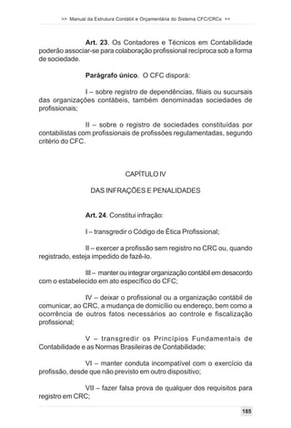 >> Manual da Estrutura Contábil e Orçamentária do Sistema CFC/CRCs <<




              Art. 23. Os Contadores e Técnicos em Contabilidade
poderão associar-se para colaboração profissional recíproca sob a forma
de sociedade.

                Parágrafo único. O CFC disporá:

               I – sobre registro de dependências, filiais ou sucursais
das organizações contábeis, também denominadas sociedades de
profissionais;

                II – sobre o registro de sociedades constituídas por
contabilistas com profissionais de profissões regulamentadas, segundo
critério do CFC.



                                 CAPÍTULO IV

                  DAS INFRAÇÕES E PENALIDADES


                Art. 24. Constitui infração:

                I – transgredir o Código de Ética Profissional;

                II – exercer a profissão sem registro no CRC ou, quando
registrado, esteja impedido de fazê-lo.

              III – manter ou integrar organização contábil em desacordo
com o estabelecido em ato específico do CFC;

               IV – deixar o profissional ou a organização contábil de
comunicar, ao CRC, a mudança de domicílio ou endereço, bem como a
ocorrência de outros fatos necessários ao controle e fiscalização
profissional;

               V – transgredir os Princípios Fundamentais de
Contabilidade e as Normas Brasileiras de Contabilidade;

               VI – manter conduta incompatível com o exercício da
profissão, desde que não previsto em outro dispositivo;

              VII – fazer falsa prova de qualquer dos requisitos para
registro em CRC;

                                                                               185
 
