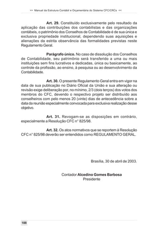 >> Manual da Estrutura Contábil e Orçamentária do Sistema CFC/CRCs <<



                Art. 29. Constituído exclusivamente pelo resultado da
aplicação das contribuições dos contabilistas e das organizações
contábeis, o patrimônio dos Conselhos de Contabilidade é de sua única e
exclusiva propriedade institucional, dependendo suas aquisições e
alienações da estrita observância das formalidades previstas neste
Regulamento Geral.

                Parágrafo único. No caso de dissolução dos Conselhos
de Contabilidade, seu patrimônio será transferido a uma ou mais
instituições sem fins lucrativos e dedicadas, única ou basicamente, ao
controle da profissão, ao ensino, à pesquisa ou ao desenvolvimento da
Contabilidade.

                Art. 30. O presente Regulamento Geral entra em vigor na
data de sua publicação no Diário Oficial da União e sua alteração ou
revisão exige deliberação por, no mínimo, 2/3 (dois terços) dos votos dos
membros do CFC, devendo o respectivo projeto ser distribuído aos
conselheiros com pelo menos 20 (vinte) dias de antecedência sobre a
data da reunião especialmente convocada para exclusiva realização desse
objetivo.

              Art. 31. Revogam-se as disposições em contrário,
especialmente a Resolução CFC n° 825/98.

              Art. 32. Os atos normativos que se reportem à Resolução
CFC n° 825/98 deverão ser entendidos como REGULAMENTO GERAL.




                                                   Brasília, 30 de abril de 2003.


                             Contador Alcedino Gomes Barbosa
                                         Presidente




188
 