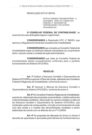 >> Manual da Estrutura Contábil e Orçamentária do Sistema CFC/CRCs <<



                RESOLUÇÃO CFC N° 967/03

                                     INSTITUI NORMAS ORÇAMENTÁRIAS E
                                     CONTÁBEIS PARA OS CONSELHOS
                                     FEDERAL E REGIONAIS DE
                                     CONTABILIDADE E DÁ OUTRAS
                                     PROVIDÊNCIAS.

               O CONSELHO FEDERAL DE CONTABILIDADE, no
exercício de suas atribuições legais e regimentais,

              CONSIDERANDO a Resolução CFC nº 960/03, que
aprovou o Regulamento Geral dos Conselhos de Contabilidade;

                 CONSIDERANDO que compete ao Conselho Federal de
Contabilidade traçar as diretrizes básicas necessárias ao cumprimento
da lei, visando manter a unidade de ação administrativa;

              CONSIDERANDO que cabe ao Conselho Federal de
Contabilidade adotar procedimentos uniformes para o perfeito
funcionamento do Sistema CFC/CRCs.


                                     RESOLVE:

               Art. 1º Instituir a Estrutura Contábil e Orçamentária do
Sistema CFC/CRCs e aprovar o Plano de Contas, aplicáveis aos Conselhos
Federal e Regionais de Contabilidade, na forma do anexo I.

              Art. 2º Aprovar o Manual da Estrutura Contábil e
Orçamentária do Sistema CFC/CRCs, na forma do anexo II.

               Art. 3º Os Conselhos Federal e Regionais de Contabilidade,
quando da elaboração das propostas orçamentárias, créditos adicionais
e demonstrações contábeis, observarão as normas contidas no Manual
da Estrutura Contábil e Orçamentária do Sistema CFC/CRCs, que
contempla o plano de contas padrão, a função e funcionamento de cada
uma das contas e o modelo das demonstrações contábeis a serem
elaboradas de acordo com os ditames da Lei nº 4.320/64.

               Art. 4º As propostas de alteração do Anexo I e Anexo II
deverão ser apreciadas e aprovadas pela Câmara de Controle Interno e




                                                                               189
 
