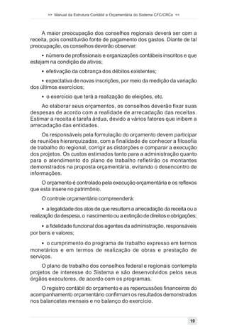 >> Manual da Estrutura Contábil e Orçamentária do Sistema CFC/CRCs <<




     A maior preocupação dos conselhos regionais deverá ser com a
receita, pois constituirão fonte de pagamento dos gastos. Diante de tal
preocupação, os conselhos deverão observar:
     ! número de profissionais e organizações contábeis inscritos e que
estejam na condição de ativos;
     ! efetivação da cobrança dos débitos existentes;
    ! expectativa de novas inscrições, por meio da medição da variação
dos últimos exercícios;
     ! o exercício que terá a realização de eleições, etc.
    Ao elaborar seus orçamentos, os conselhos deverão fixar suas
despesas de acordo com a realidade de arrecadação das receitas.
Estimar a receita é tarefa árdua, devido a vários fatores que inibem a
arrecadação das entidades.
     Os responsáveis pela formulação do orçamento devem participar
de reuniões hierarquizadas, com a finalidade de conhecer a filosofia
de trabalho do regional, corrigir as distorções e comparar a execução
dos projetos. Os custos estimados tanto para a administração quanto
para o atendimento do plano de trabalho refletirão os montantes
demonstrados na proposta orçamentária, evitando o desencontro de
informações.
    O orçamento é controlado pela execução orçamentária e os reflexos
que esta insere no patrimônio.
     O controle orçamentário compreenderá:
      ! a legalidade dos atos de que resultem a arrecadação da receita ou a
realização da despesa, o nascimento ou a extinção de direitos e obrigações;
     ! a fidelidade funcional dos agentes da administração, responsáveis
por bens e valores;
     ! o cumprimento do programa de trabalho expresso em termos
monetários e em termos de realização de obras e prestação de
serviços.
     O plano de trabalho dos conselhos federal e regionais contempla
projetos de interesse do Sistema e são desenvolvidos pelos seus
órgãos executores, de acordo com os programas.
    O registro contábil do orçamento e as repercussões financeiras do
acompanhamento orçamentário confirmam os resultados demonstrados
nos balancetes mensais e no balanço do exercício.


                                                                               19
 