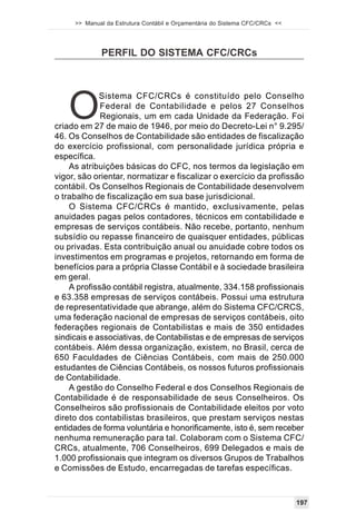 >> Manual da Estrutura Contábil e Orçamentária do Sistema CFC/CRCs <<




             PERFIL DO SISTEMA CFC/CRCs




   O
             Sistema CFC/CRCs é constituído pelo Conselho
             Federal de Contabilidade e pelos 27 Conselhos
             Regionais, um em cada Unidade da Federação. Foi
criado em 27 de maio de 1946, por meio do Decreto-Lei n° 9.295/
46. Os Conselhos de Contabilidade são entidades de fiscalização
do exercício profissional, com personalidade jurídica própria e
específica.
    As atribuições básicas do CFC, nos termos da legislação em
vigor, são orientar, normatizar e fiscalizar o exercício da profissão
contábil. Os Conselhos Regionais de Contabilidade desenvolvem
o trabalho de fiscalização em sua base jurisdicional.
    O Sistema CFC/CRCs é mantido, exclusivamente, pelas
anuidades pagas pelos contadores, técnicos em contabilidade e
empresas de serviços contábeis. Não recebe, portanto, nenhum
subsídio ou repasse financeiro de quaisquer entidades, públicas
ou privadas. Esta contribuição anual ou anuidade cobre todos os
investimentos em programas e projetos, retornando em forma de
benefícios para a própria Classe Contábil e à sociedade brasileira
em geral.
    A profissão contábil registra, atualmente, 334.158 profissionais
e 63.358 empresas de serviços contábeis. Possui uma estrutura
de representatividade que abrange, além do Sistema CFC/CRCS,
uma federação nacional de empresas de serviços contábeis, oito
federações regionais de Contabilistas e mais de 350 entidades
sindicais e associativas, de Contabilistas e de empresas de serviços
contábeis. Além dessa organização, existem, no Brasil, cerca de
650 Faculdades de Ciências Contábeis, com mais de 250.000
estudantes de Ciências Contábeis, os nossos futuros profissionais
de Contabilidade.
    A gestão do Conselho Federal e dos Conselhos Regionais de
Contabilidade é de responsabilidade de seus Conselheiros. Os
Conselheiros são profissionais de Contabilidade eleitos por voto
direto dos contabilistas brasileiros, que prestam serviços nestas
entidades de forma voluntária e honorificamente, isto é, sem receber
nenhuma remuneração para tal. Colaboram com o Sistema CFC/
CRCs, atualmente, 706 Conselheiros, 699 Delegados e mais de
1.000 profissionais que integram os diversos Grupos de Trabalhos
e Comissões de Estudo, encarregadas de tarefas específicas.



                                                                             197
 