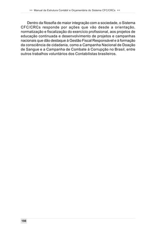 >> Manual da Estrutura Contábil e Orçamentária do Sistema CFC/CRCs <<



    Dentro da filosofia de maior integração com a sociedade, o Sistema
CFC/CRCs responde por ações que vão desde a orientação,
normatização e fiscalização do exercício profissional, aos projetos de
educação continuada e desenvolvimento de projetos e campanhas
nacionais que dão destaque à Gestão Fiscal Responsável e à formação
da consciência de cidadania, como a Campanha Nacional de Doação
de Sangue e a Campanha de Combate à Corrupção no Brasil, entre
outros trabalhos voluntários dos Contabilistas brasileiros.




198
 
