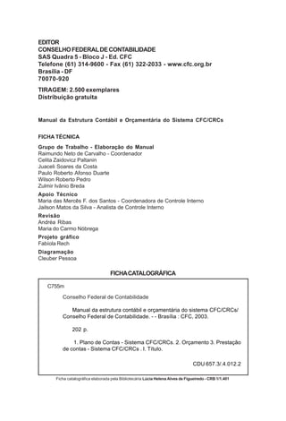 EDITOR
CONSELHO FEDERAL DE CONTABILIDADE
SAS Quadra 5 - Bloco J - Ed. CFC
Telefone (61) 314-9600 - Fax (61) 322-2033 - www.cfc.org.br
Brasília - DF
70070-920
TIRAGEM: 2.500 exemplares
Distribuição gratuita


Manual da Estrutura Contábil e Orçamentária do Sistema CFC/CRCs


FICHA TÉCNICA
Grupo de Trabalho - Elaboração do Manual
Raimundo Neto de Carvalho - Coordenador
Celita Zaidovicz Paltanin
Juaceli Soares da Costa
Paulo Roberto Afonso Duarte
Wilson Roberto Pedro
Zulmir Ivânio Breda
Apoio Técnico
Maria das Mercês F. dos Santos - Coordenadora de Controle Interno
Jailson Matos da Silva - Analista de Controle Interno
Revisão
Andréa Ribas
Maria do Carmo Nóbrega
Projeto gráfico
Fabíola Rech
Diagramação
Cleuber Pessoa

                                    FICHA CATALOGRÁFICA

   C755m

          Conselho Federal de Contabilidade

             Manual da estrutura contábil e orçamentária do sistema CFC/CRCs/
          Conselho Federal de Contabilidade. - - Brasília : CFC, 2003.

               202 p.

              1. Plano de Contas - Sistema CFC/CRCs. 2. Orçamento 3. Prestação
          de contas - Sistema CFC/CRCs . I. Título.

                                                                                  CDU 657.3/.4.012.2

       Ficha catalográfica elaborada pela Bibliotecária Lúcia Helena Alves de Figueiredo - CRB 1/1.401
 