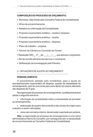 >> Manual da Estrutura Contábil e Orçamentária do Sistema CFC/CRCs <<




     COMPOSIÇÃO DO PROCESSO DE ORÇAMENTO:
     ! Remessa: data fixada pelo Conselho Federal de Contabilidade.

     ! Ofício de encaminhamento.

     ! Relatório ou informação da Contabilidade.

     ! Proposta orçamentária sintética – receita e despesa.

     ! Proposta orçamentária analítica – receita.

     ! Proposta orçamentária analítica – despesa.

     ! Plano de trabalho – projetos.

     ! Parecer da Câmara ou Comissão de Contas.

     ! Resolução CRC__ nº __de ___/___ /___, que aprovou o orçamento.

     ! Ata da reunião plenária que aprovou o orçamento.

     ! Deliberação da homologação pelo Plenário.



     2 – SITUAÇÕES DE AJUSTE AO ORÇAMENTO

     REMANEJAMENTO                                                   .



     O procedimento adotado pelo contabilista, para o ajuste do
acompanhamento orçamentário da despesa, quando da necessidade de
remanejamento, será de uma conta para outra dentro do mesmo elemento
das despesas de 3º grau.
    Na organização do processo de remanejamento, o profissional deverá
adotar a seguinte estrutura:
     ! informação da contabilidade sobre a necessidade de proceder
ao remanejamento;
    ! elaboração de quadro demonstrativo das contas de origem para
o destino a serem reforçadas;
     !   como ato normativo interno, deverá estar suportado por portaria.
    Obs: a organização do processo de remanejamento é uma rotina
administrativa interna do Conselho, por conseguinte sem a necessidade
de encaminhamento ao Conselho Federal de Contabilidade.



20
 
