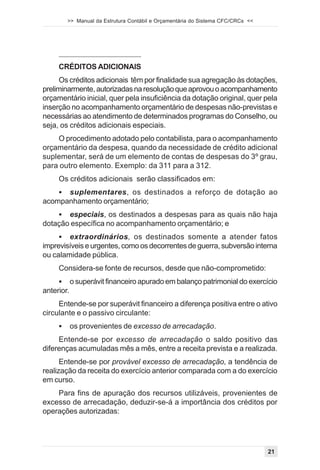 >> Manual da Estrutura Contábil e Orçamentária do Sistema CFC/CRCs <<




     CRÉDITOS ADICIONAIS
      Os créditos adicionais têm por finalidade sua agregação às dotações,
preliminarmente, autorizadas na resolução que aprovou o acompanhamento
orçamentário inicial, quer pela insuficiência da dotação original, quer pela
inserção no acompanhamento orçamentário de despesas não-previstas e
necessárias ao atendimento de determinados programas do Conselho, ou
seja, os créditos adicionais especiais.
    O procedimento adotado pelo contabilista, para o acompanhamento
orçamentário da despesa, quando da necessidade de crédito adicional
suplementar, será de um elemento de contas de despesas do 3º grau,
para outro elemento. Exemplo: da 311 para a 312.
     Os créditos adicionais serão classificados em:
    ! suplementares, os destinados a reforço de dotação ao
acompanhamento orçamentário;
    ! especiais, os destinados a despesas para as quais não haja
dotação específica no acompanhamento orçamentário; e
     ! extraordinários, os destinados somente a atender fatos
imprevisíveis e urgentes, como os decorrentes de guerra, subversão interna
ou calamidade pública.
     Considera-se fonte de recursos, desde que não-comprometido:
     !      o superávit financeiro apurado em balanço patrimonial do exercício
anterior.
     Entende-se por superávit financeiro a diferença positiva entre o ativo
circulante e o passivo circulante:
     !      os provenientes de excesso de arrecadação.
     Entende-se por excesso de arrecadação o saldo positivo das
diferenças acumuladas mês a mês, entre a receita prevista e a realizada.
      Entende-se por provável excesso de arrecadação, a tendência de
realização da receita do exercício anterior comparada com a do exercício
em curso.
    Para fins de apuração dos recursos utilizáveis, provenientes de
excesso de arrecadação, deduzir-se-á a importância dos créditos por
operações autorizadas:




                                                                                 21
 