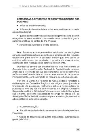 >> Manual da Estrutura Contábil e Orçamentária do Sistema CFC/CRCs <<




    COMPOSIÇÃO DO PROCESSO DE CRÉDITOS ADICIONAIS POR
    PORTARIA:
    !    ofício de encaminhamento;
     ! informação da contabilidade sobre a necessidade de proceder
ao crédito adicional;
     ! quadro demonstrativo das contas de origem e destino a serem
reforçadas, na forma sintética, compreendendo as contas de 3º grau e,
na forma analítica, as contas de 4º a 7º graus;
    ! portaria que autorizou o crédito adicional.


     Obs: Para que aconteçam créditos adicionais por resolução e
portaria, são indispensáveis a existência e a indicação dos recursos
disponíveis para acorrer a despesa, sendo que, nos casos de
créditos adicionais por portaria, o presidente deverá estar
autorizado pela resolução que aprovou o orçamento.
    O processo deverá ser encaminhado à Vice-Presidência de
Controle Interno do Conselho Federal de Contabilidade para ser
analisado e informado por sua coordenadoria, que o encaminhará
à Câmara de Controle Interno para exame e emissão de parecer.
Posteriormente, será submetido ao Plenário para homologação.
     Por fim, o Conselho Federal de Contabilidade remeterá a
deliberação ao Conselho Regional de origem para juntada e
finalização do processo, instruindo sobre a necessidade de
publicação nos órgãos de comunicação do próprio Conselho
Regional e no Diário Oficial do Estado o número da deliberação e
sua ementa, conforme estabelecido no artigo 18, inciso VIII, da
Resolução CFC n° 960/03, caso o ato para a realização do crédito
adicional tenha sido por resolução.


    3 – CONTABILIZAÇÃO
    ! Recebimento diário da documentação formalizada pelo Setor
Financeiro.
     ! Análise da documentação quanto à legalidade, autorizada pelo
gestor (NBC-T-2.2).



                                                                                23
 