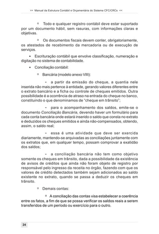 >> Manual da Estrutura Contábil e Orçamentária do Sistema CFC/CRCs <<




          # Todo e qualquer registro contábil deve estar suportado
por um documento hábil, sem rasuras, com informações claras e
objetivas.
          # Os documentos fiscais devem conter, obrigatoriamente,
os atestados de recebimento da mercadoria ou de execução de
serviços.
     ! Escrituração contábil que envolve classificação, numeração e
digitação no sistema de contabilidade.
     !   Conciliação contábil:
          # Bancária (modelo anexo VIII):
               - a partir da emissão do cheque, a quantia nele
inserida não mais pertence à entidade, gerando valores diferentes entre
o extrato bancário e a ficha ou controle de cheques emitidos. Outra
possibilidade é a ocorrência de atraso na entrada do cheque no banco,
constituindo o que denominamos de “cheque em trânsito”;
              - para o acompanhamento dos saldos, emite-se o
documento Conciliação Bancária, devendo haver um formulário para
cada conta bancária onde estará inserido o saldo que consta no extrato
e deduzidos os cheques emitidos e ainda não-compensados, obtendo,
assim, o saldo real;
              - essa é uma atividade que deve ser exercida
diariamente, mantendo-se arquivadas as conciliações juntamente com
os extratos que, em qualquer tempo, possam comprovar a exatidão
dos saldos;
              - a conciliação bancária não tem como objetivo
somente os cheques em trânsito, dada a possibilidade da existência
de avisos de créditos que ainda não foram objeto de registro por
responsável pelo ingresso da receita no órgão, fazendo com que os
valores de crédito detectados também sejam adicionados ao saldo
existente no extrato, quando se passa a deduzir os cheques em
trânsito.
          # Demais contas:
               # A conciliação das contas visa estabelecer a coerência
entre os fatos, a fim de que se possa verificar os saldos reais a serem
transferidos de um período ou exercício para o outro.




24
 