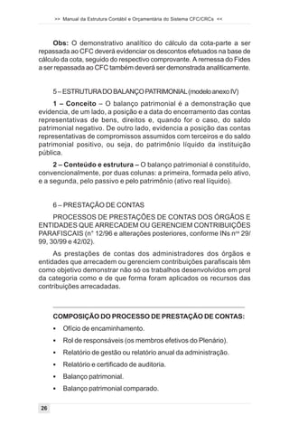 >> Manual da Estrutura Contábil e Orçamentária do Sistema CFC/CRCs <<




     Obs: O demonstrativo analítico do cálculo da cota-parte a ser
repassada ao CFC deverá evidenciar os descontos efetuados na base de
cálculo da cota, seguido do respectivo comprovante. A remessa do Fides
a ser repassada ao CFC também deverá ser demonstrada analiticamente.


     5 – ESTRUTURA DO BALANÇO PATRIMONIAL (modelo anexo IV)
     1 – Conceito – O balanço patrimonial é a demonstração que
evidencia, de um lado, a posição e a data do encerramento das contas
representativas de bens, direitos e, quando for o caso, do saldo
patrimonial negativo. De outro lado, evidencia a posição das contas
representativas de compromissos assumidos com terceiros e do saldo
patrimonial positivo, ou seja, do patrimônio líquido da instituição
pública.
     2 – Conteúdo e estrutura – O balanço patrimonial é constituído,
convencionalmente, por duas colunas: a primeira, formada pelo ativo,
e a segunda, pelo passivo e pelo patrimônio (ativo real líquido).


     6 – PRESTAÇÃO DE CONTAS
     PROCESSOS DE PRESTAÇÕES DE CONTAS DOS ÓRGÃOS E
ENTIDADES QUE ARRECADEM OU GERENCIEM CONTRIBUIÇÕES
PARAFISCAIS (n° 12/96 e alterações posteriores, conforme INs nos 29/
99, 30/99 e 42/02).
     As prestações de contas dos administradores dos órgãos e
entidades que arrecadem ou gerenciem contribuições parafiscais têm
como objetivo demonstrar não só os trabalhos desenvolvidos em prol
da categoria como e de que forma foram aplicados os recursos das
contribuições arrecadadas.



     COMPOSIÇÃO DO PROCESSO DE PRESTAÇÃO DE CONTAS:
     !   Ofício de encaminhamento.
     !   Rol de responsáveis (os membros efetivos do Plenário).
     !   Relatório de gestão ou relatório anual da administração.
     !   Relatório e certificado de auditoria.
     !   Balanço patrimonial.
     !   Balanço patrimonial comparado.

26
 