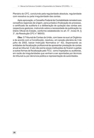 >> Manual da Estrutura Contábil e Orçamentária do Sistema CFC/CRCs <<



Plenário do CFC, concluindo pela regularidade absoluta, regularidade
com ressalva ou pela irregularidade das contas.
     Após aprovação, o Conselho Federal de Contabilidade remeterá aos
conselhos regionais de origem, para juntada e finalização do processo,
o certificado de auditoria e a deliberação de quitação das contas aos
respectivos gestores, instruindo sobre a necessidade de publicação no
Diário Oficial do Estado, conforme estabelecido no art. 6°, inciso III, §
3°, da Resolução CFC n° 960/03.
      Obs: O Tribunal de Contas da União, com base na sua Lei Orgânica
e de acordo com a Constituição, resolveu, em sessão plenária de 3 de
julho de 2002, baixar Instrução Normativa (n° 42), dispensando as
entidades de fiscalização profissional de apresentar prestação de contas
anual ao tribunal. O ato não exime essas instituições de ficarem sujeitas
a outras formas de fiscalização pelo TCU, como inspeções ou auditorias,
em razão de irregularidades que venham a ser apontadas por técnicos
do tribunal ou por denúncia pública e representação de autoridades.




28
 