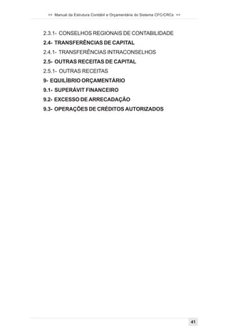 >> Manual da Estrutura Contábil e Orçamentária do Sistema CFC/CRCs <<




2.3.1- CONSELHOS REGIONAIS DE CONTABILIDADE
2.4- TRANSFERÊNCIAS DE CAPITAL
2.4.1- TRANSFERÊNCIAS INTRACONSELHOS
2.5- OUTRAS RECEITAS DE CAPITAL
2.5.1- OUTRAS RECEITAS
9- EQUILÍBRIO ORÇAMENTÁRIO
9.1- SUPERÁVIT FINANCEIRO
9.2- EXCESSO DE ARRECADAÇÃO
9.3- OPERAÇÕES DE CRÉDITOS AUTORIZADOS




                                                                         41
 