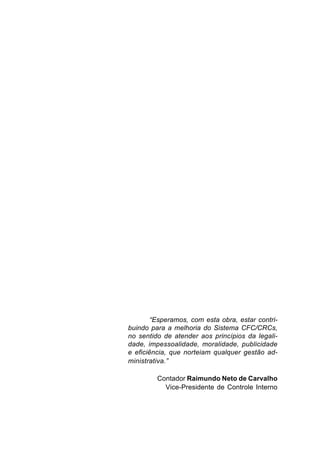“Esperamos, com esta obra, estar contri-
buindo para a melhoria do Sistema CFC/CRCs,
no sentido de atender aos princípios da legali-
dade, impessoalidade, moralidade, publicidade
e eficiência, que norteiam qualquer gestão ad-
ministrativa.”

         Contador Raimundo Neto de Carvalho
           Vice-Presidente de Controle Interno
 