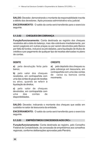 >> Manual da Estrutura Contábil e Orçamentária do Sistema CFC/CRCs <<




SALDO: Devedor, demonstrando o montante da responsabilidade inscrita
a débito dos devedores. Após processo administrativo e/ou judicial.
ENCERRAMENTO: O saldo da conta será transferido para o exercício
seguinte.


5.1.3.02      CHEQUES EM COBRANÇA

Função/funcionamento: Conta destinada ao registro dos cheques
recebidos até a data do balanço, mas não-cobráveis imediatamente, por
serem pagáveis em outras praças ou por serem devolvidos pelo Banco
por falta de fundos, inclusive os pré-datados, para liquidação de títulos de
créditos e por pagamento de qualquer tipo de receitas elencadas no plano
de contas.


DEBITE                                      CREDITE
a) pela devolução feita pelo                a) pelo depósito dos cheques ou
banco;                                      pela cobrança em tesouraria, em
                                            contrapartida com uma das contas
b) pelo valor dos cheques
                                            de caixa ou bancos conta
recebidos, em contrapartida com
                                            movimento.
uma das contas do grupo de receitas
ou ativo, quando se referir à
liquidação de direitos;
c) pelo valor de cheques
devolvidos, em contrapartida com
uma        das    contas      de
disponibilidades.


SALDO: Devedor, indicando o montante dos cheques que estão em
custódia no setor de tesouraria da entidade.
ENCERRAMENTO: O saldo da conta será transferido para o exercício
seguinte.

5.1.3.03      EMPRÉSTIMOS CONCEDIDOS AOS CRCs
Função/funcionamento: Conta destinada ao registro, pelo Conselho
Federal de Contabilidade, da concessão de empréstimos aos conselhos
regionais, conforme deliberações aprovadas pelo Plenário.


66
 