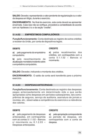>> Manual da Estrutura Contábil e Orçamentária do Sistema CFC/CRCs <<




SALDO: Devedor, representando o valor pendente de regularização ou o valor
da despesa em litígio, durante o exercício.
ENCERRAMENTO: No final do exercício, esta conta deverá se apresentar
encerrada. Caso isso não se verifique, procederá a contabilidade de acordo
com as hipóteses b a e da seção “credite”.


5.1.4.02      EMPRÉSTIMOS COMPULSÓRIOS
Função/funcionamento: Conta destinada ao registro de outros créditos
a receber da União, por conta de dispositivos legais.


DEBITE                                      CREDITE
a) pelo pagamento do empréstimo             a) pelos recebimentos dos
compulsório;                                créditos, em contrapartida com a
                                            conta 5.1.1.02 – Bancos c/
b) pelo reconhecimento da
                                            movimento.
atualização monetária incidente sobre
o empréstimo compulsório.


SALDO: Devedor, indicando o montante dos créditos.
ENCERRAMENTO: O saldo da conta será transferido para o próximo
exercício.


5.1.4.03      DESPESAS ANTECIPADAS

Função/funcionamento: Conta destinada ao registro das despesas
pagas antecipadamente em determinado mês e que serão
apropriadas como despesas em períodos subseqüentes, tais como:
prêmios de seguros, serviço de auditoria, assinatura de jornais e
revistas, etc.; observadas a competência do exercício e a relevância
dos valores.


DEBITE                                      CREDITE
a) pelo pagamento de despesas               a) pela apropriação correspondente
antecipadas, em contrapartida               ao período de despesa, em
com as contas 5.1.1.02 – Bancos             contrapartida com a conta de
c/ movimento ou 6.1.2.03 –                  despesa.
Despesas antecipadas.


                                                                                73
 