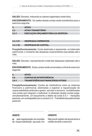 >> Manual da Estrutura Contábil e Orçamentária do Sistema CFC/CRCs <<




SALDO: Devedor, indicando os valores registrados neste título.
ENCERRAMENTO: Os saldos destas contas serão transferidos para o
exercício seguinte.
5.            ATIVO
5.3           ATIVO TRANSITÓRIO
5.3.1         EXECUÇÃO ORÇAMENTÁRIA DA DESPESA


5.3.1.01      DESPESAS CORRENTES
5.3.1.02      DESPESAS DE CAPITAL
Função/funcionamento: Conta destinada a representar, no balancete
patrimonial, o montante das despesas orçamentárias executadas até o
mês.

SALDO: Devedor, representando o total das despesas realizadas até o
mês.
ENCERRAMENTO: Estas contas serão encerradas no final do exercício
seguinte.

5.            ATIVO
5.4           CONTAS DE INTERFERÊNCIA
5.4.1         TRANSFERÊNCIAS FINANCEIRAS ATIVAS

Função/funcionamento: Contas de interferência entre os sistemas
financeiro e patrimonial, destinadas a registrar a regularização de
responsabilidade atribuída a gestor, servidor e terceiros, contabilizadas
nas contas que integram o realizável. A utilização destas contas exige,
simultaneamente, um lançamento a débito da conta 5.5.1 – Variações
passivas, em contrapartida com a conta 6.4.2 – Transferências patrimoniais
passivas.




DEBITE                                      CREDITE
a) pela regularização da inscrição          Não prevê registro de lançamento a
de responsabilidade apurada em              crédito durante o exercício.



                                                                                79
 