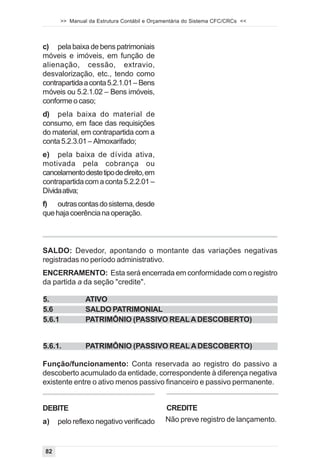 >> Manual da Estrutura Contábil e Orçamentária do Sistema CFC/CRCs <<



c) pela baixa de bens patrimoniais
móveis e imóveis, em função de
alienação, cessão, extravio,
desvalorização, etc., tendo como
contrapartida a conta 5.2.1.01 – Bens
móveis ou 5.2.1.02 – Bens imóveis,
conforme o caso;
d) pela baixa do material de
consumo, em face das requisições
do material, em contrapartida com a
conta 5.2.3.01 – Almoxarifado;
e) pela baixa de dívida ativa,
motivada pela cobrança ou
cancelamento deste tipo de direito, em
contrapartida com a conta 5.2.2.01 –
Dívida ativa;
f) outras contas do sistema, desde
que haja coerência na operação.



SALDO: Devedor, apontando o montante das variações negativas
registradas no período administrativo.
ENCERRAMENTO: Esta será encerrada em conformidade com o registro
da partida a da seção "credite".

5.               ATIVO
5.6              SALDO PATRIMONIAL
5.6.1            PATRIMÔNIO (PASSIVO REAL A DESCOBERTO)


5.6.1.           PATRIMÔNIO (PASSIVO REAL A DESCOBERTO)

Função/funcionamento: Conta reservada ao registro do passivo a
descoberto acumulado da entidade, correspondente à diferença negativa
existente entre o ativo menos passivo financeiro e passivo permanente.


DEBITE                                         CREDITE
a)   pelo reflexo negativo verificado          Não preve registro de lançamento.



82
 