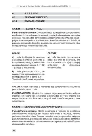 >> Manual da Estrutura Contábil e Orçamentária do Sistema CFC/CRCs <<



6.               PASSIVO
6.1              PASSIVO FINANCEIRO
6.1.1            DÍVIDA FLUTUANTE


6.1.1.01         RESTOS A PAGAR
Função/funcionamento: Conta destinada ao registro de compromissos
resultantes do fornecimento de material, prestação de serviços e execução
de obras, relacionados com despesas legalmente empenhadas e não-
pagas durante o período administrativo. Pelo Decreto-Lei nº 1.815/80, o
prazo de prescrição de restos a pagar é de um exercício financeiro, não
sendo permitida reinscrição da dívida.


DEBITE                                         CREDITE
a) pela liquidação da despesa                  a) pela inscrição dos restos a
extraorçamentária atinente a                   pagar no final do exercício, em
fornecimento, serviços e obras, em             contrapartida com a(s) conta(s)
contrapartida com a conta 5.1.1.02             própria(s)     de    despesas
– Bancos c/ movimento;                         orçamentárias.
b) pela prescrição anual, de
acordo com a legislação vigente, em
contrapartida com a conta 6.4.1 –
Transferências financeiras passivas.


SALDO: Credor, indicando o montante dos compromissos assumidos
pela entidade, nesta conta.
ENCERRAMENTO: O saldo dos restos a pagar representará os valores
inscritos em exercícios anteriores adicionados do valor inscrito no
respectivo exercício financeiro, o qual será transferido para o ano
subseqüente.

6.1.1.02         DEPÓSITOS DE DIVERSAS ORIGENS
Função/funcionamento: Conta destinada a registrar os depósitos
administrativos recebidos em moeda, referentes a recursos, valores
pertencentes a terceiros, fianças, cauções e outras garantias exigidas
para fornecimento, prestação de serviços e execução de obras conforme
determina a lei (vedados os lançamentos de depósitos não-identificados
de anuidades e multas).

86
 