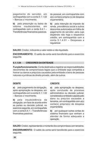 >> Manual da Estrutura Contábil e Orçamentária do Sistema CFC/CRCs <<



pagamento do servidor, em                   de pessoal, em contrapartida com
contrapartida com a conta 5.1.1.02          a(s) conta(s) própria (s) de despesa
– Bancos c/ movimento;                      orçamentária;
b) pela prescrição ou baixa de              b) pela retenção do imposto de
valores insubsistentes, em                  renda, previdência social e outros
contrapartida com a conta 6.4.1 –           descontos autorizados em folha de
Transferências financeiras passivas.        pagamento do servidor, para cujo
                                            dispêndio não haja o respectivo
                                            crédito, em contrapartida com a
                                            conta 5.1.4.01 – Despesas a
                                            regularizar.


SALDO: Credor, indicando o valor retido e não-liquidado.
ENCERRAMENTO: O saldo da conta será transferido para o exercício
seguinte.

6.1.1.04      CREDORES DA ENTIDADE
Função/funcionamento: Conta destinada a registrar as responsabilidades
decorrentes de compromissos legais que a entidade seja compelida a
honrar ou danos e prejuízos causados pela entidade a bens de pessoas
naturais e jurídicas de direito privado, além de outros.


DEBITE                                      CREDITE
a) pelo pagamento da obrigação,             a) pela apropriação na despesa,
após apropriação na despesa, em             após conclusão de processo
contrapartida com a conta 5.1.1.02          administrativo ou decisão judicial,
– Bancos c/ movimento;                      considerada a entidade culpada pelo
                                            dano ou prejuízo causados a
b) pela insubsistência da
                                            terceiros, em contrapartida com a(s)
obrigação, em face de acordo entre
                                            conta(s) própria(s) de despesa
as partes ou decisão judicial, no
                                            orçamentária;
exercício seguinte, em contrapartida
com a conta 6.4.1 – Transferências          b) por quaisquer outras contas do
financeiras passivas.                       sistema financeiro que venham a
                                            atender de forma adequada a
                                            operação.

SALDO: Credor, representando o montante dos compromissos com terceiros.
ENCERRAMENTO: O saldo da conta será transferido para o exercício
seguinte.
88
 