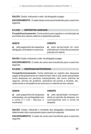 >> Manual da Estrutura Contábil e Orçamentária do Sistema CFC/CRCs <<




SALDO: Credor, indicando o valor da obrigação a pagar.
ENCERRAMENTO: O saldo desta conta será transferido para o exercício
seguinte.


6.1.2.02     DEPÓSITOS JUDICIAIS
Função/funcionamento: Conta própria para registrar a constituição de
provisões dos valores relativos a depósitos judiciais.


DEBITE                                     CREDITE
a) pelo pagamento da respectiva            a) pela apropriação do valor
obrigação contratada no exercício.         estimado por conta dos processos
                                           judiciais em aberto.

SALDO: Credor, indicando o valor da obrigação a pagar.
ENCERRAMENTO: O saldo da conta será transferido para o exercício
seguinte.
6.1.2.03     DESPESAS ANTECIPADAS
Função/funcionamento: Conta destinada ao registro das despesas
pagas antecipadamente em determinado mês e que serão apropriadas
como despesas em períodos subseqüentes, tais como: prêmios de
seguros, serviço de auditoria, assinatura de jornais e revistas, etc.,
observando a competência do exercício e a relevância dos valores.


DEBITE                                     CREDITE
a) pelo pagamento de despesas              a) pela apropriação correspon-
antecipadas, em contrapartida com          dente ao período de despesa, em
a conta 5.1.1.02 – Bancos c/               contrapartida com a conta de
movimento.                                 despesa.


SALDO: Credor, indicando o montante das obrigações contratadas em
determinado mês e que passam para o exercício seguinte.
ENCERRAMENTO: O saldo da conta será transferido para o exercício
seguinte.



                                                                               91
 