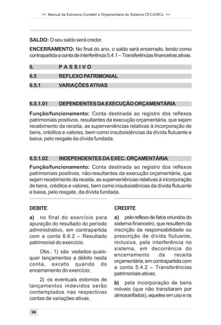 >> Manual da Estrutura Contábil e Orçamentária do Sistema CFC/CRCs <<




SALDO: O seu saldo será credor.
ENCERRAMENTO: No final do ano, o saldo será encerrado, tendo como
contrapartida a conta de interferência 5.4.1 – Transferências financeiras ativas.

6.               PASSIVO
6.5              REFLEXO PATRIMONIAL
6.5.1            VARIAÇÕES ATIVAS


6.5.1.01         DEPENDENTES DA EXECUÇÃO ORÇAMENTÁRIA
Função/funcionamento: Conta destinada ao registro dos reflexos
patrimoniais positivos, resultantes da execução orçamentária, que sejam
recebimento da receita, as superveniências relativas à incorporação de
bens, créditos e valores, bem como insubsistências da dívida flutuante e
baixa, pelo resgate da dívida fundada.


6.5.1.02         INDEPENDENTES DA EXEC. ORÇAMENTÁRIA
Função/funcionamento: Conta destinada ao registro dos reflexos
patrimoniais positivos, não-resultantes da execução orçamentária, que
sejam recebimento da receita, as superveniências relativas à incorporação
de bens, créditos e valores, bem como insubsistências da dívida flutuante
e baixa, pelo resgate, da dívida fundada.


DEBITE                                         CREDITE
a) no final do exercício para                  a) pelo reflexo de fatos oriundos do
apuração do resultado do período               sistema financeiro, que resultem da
administrativo, em contrapartida               inscrição da responsabilidade ou
com a conta 6.6.2 – Resultado                  prescrição de dívida flutuante,
patrimonial do exercício.                      inclusiva, pela interferência no
                                               sistema, em decorrência do
    Obs.: 1) são vedados quais-
                                               encerramento         da      receita
quer lançamentos a débito nesta
                                               orçamentária, em contrapartida com
conta, exceto quando do
                                               a conta 5.4.2 – Transferências
encerramento do exercício;
                                               patrimoniais ativas;
    2) os eventuais estornos de
                                               b) pela incorporação de bens
lançamentos indevidos serão
                                               móveis (que não transitaram por
contemplados nas respectivas
                                               almoxarifados), aqueles em uso e os
contas de variações ativas.

96
 