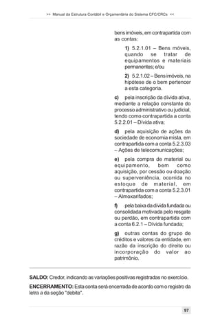 >> Manual da Estrutura Contábil e Orçamentária do Sistema CFC/CRCs <<




                                           bens imóveis, em contrapartida com
                                           as contas:
                                                 1) 5.2.1.01 – Bens móveis,
                                                 quando se tratar de
                                                 equipamentos e materiais
                                                 permanentes; e/ou
                                                 2) 5.2.1.02 – Bens imóveis, na
                                                 hipótese de o bem pertencer
                                                 a esta categoria.
                                           c) pela inscrição da dívida ativa,
                                           mediante a relação constante do
                                           processo administrativo ou judicial,
                                           tendo como contrapartida a conta
                                           5.2.2.01 – Dívida ativa;
                                           d) pela aquisição de ações da
                                           sociedade de economia mista, em
                                           contrapartida com a conta 5.2.3.03
                                           – Ações de telecomunicações;
                                           e) pela compra de material ou
                                           equipamento,       bem      como
                                           aquisição, por cessão ou doação
                                           ou superveniência, ocorrida no
                                           estoque de material, em
                                           contrapartida com a conta 5.2.3.01
                                           – Almoxarifados;
                                           f) pela baixa da dívida fundada ou
                                           consolidada motivada pelo resgate
                                           ou perdão, em contrapartida com
                                           a conta 6.2.1 – Dívida fundada;
                                           g) outras contas do grupo de
                                           créditos e valores da entidade, em
                                           razão da inscrição do direito ou
                                           incorporação do valor ao
                                           patrimônio.


SALDO: Credor, indicando as variações positivas registradas no exercício.
ENCERRAMENTO: Esta conta será encerrada de acordo com o registro da
letra a da seção "debite".


                                                                               97
 