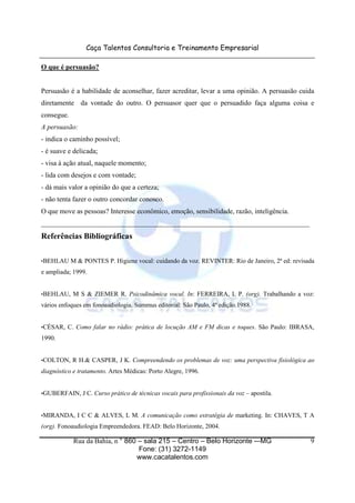 Caça Talentos Consultoria e Treinamento Empresarial

O que é persuasão?


Persuasão é a habilidade de aconselhar, fazer acreditar, levar a uma opinião. A persuasão cuida
diretamente da vontade do outro. O persuasor quer que o persuadido faça alguma coisa e
consegue.
A persuasão:
- indica o caminho possível;
- é suave e delicada;
- visa à ação atual, naquele momento;
- lida com desejos e com vontade;
- dá mais valor a opinião do que a certeza;
- não tenta fazer o outro concordar conosco.
O que move as pessoas? Interesse econômico, emoção, sensibilidade, razão, inteligência.
_____________________________________________________________________________
Referências Bibliográficas

•BEHLAU     M & PONTES P. Higiene vocal: cuidando da voz. REVINTER: Rio de Janeiro, 2ª ed: revisada
e ampliada; 1999.


•BEHLAU,    M S & ZIEMER R. Psicodinâmica vocal. In: FERREIRA, L P. (org). Trabalhando a voz:
vários enfoques em fonoaudiologia. Summus editorial: São Paulo, 4ª edição.1988.


•CÉSAR,   C. Como falar no rádio: prática de locução AM e FM dicas e toques. São Paulo: IBRASA,
1990.


•COLTON,    R H.& CASPER, J K. Compreendendo os problemas de voz: uma perspectiva fisiológica ao
diagnóstico e tratamento. Artes Médicas: Porto Alegre, 1996.


•GUBERFAIN, J       C. Curso prático de técnicas vocais para profissionais da voz – apostila.


•MIRANDA,     I C C & ALVES, L M. A comunicação como estratégia de marketing. In: CHAVES, T A
(org). Fonoaudiologia Empreendedora. FEAD: Belo Horizonte, 2004.

            Rua da Bahia, n ° 860 – sala 215 – Centro – Belo Horizonte -–MG                      9
                                  Fone: (31) 3272-1149
                                 www.cacatalentos.com
 