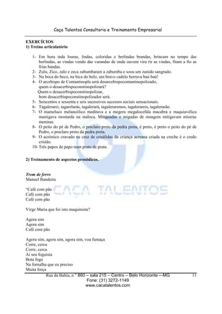 Caça Talentos Consultoria e Treinamento Empresarial

EXERCÍCIOS
1) Treino articulatório

   1- Em hora inda louras, lindas, coloridas e berlindas brandas, brincam no tempo das
       berlindas, as vindas vendo das varandas de onde ouvem vira rir as vindas, fitam a fio as
       frias bandas.
   2- Zulu, Zico, zalo e zeca zabumbaram a zabumba e soou um zunido sangrado.
   3- Na boca do beco, na bica do belo, um bravo cadelo berrava baú baú!
   4- O arcebispo de Contantinopla será desarcebispocontantinopolizado,
       quem o desacerbispoconstinopolizará?
      Quem o desacerbispoconstinopolizar,
       bom desacerbispoconstinopolizador será.
   5- Seiscentos e sessenta e seis sucessivos sucessos sociais sensacionais.
   6- Tagalerarei, tagarelarás, tagalerará, tagaleraremos, tagalerareis, tagalerarão.
   7- O mameluco melancólico meditava e a megera megalocefála macabra e maquiavélica
       mastigava mostarda na maloca. Minguadas e migudas de moagem mitigavam míseras
       meninas.
   8- O peito do pé de Pedro, o preclaro preto da pedra preta, é preto, é preto o peito do pé de
       Pedro, o preclaro preto da pedra preta.
   9- O acróstico cravado na cruz de crisálidas da criança acreana criada na creche é o credo
       cristão.
   10- Três papos de papo num prato de prata.

2) Treinamento de aspectos prosódicos.


Trem de ferro
Manuel Bandeira

“Café com pão
Café com pão
Café com pão

Virge Maria que foi isto maquinista?

Agora sim
Agora sim
Café com pão

Agora sim, agora sim, agora sim, voa fumaça
Corre, cerca
Corre, cerca
Ai seu foguista
Bota fogo
Na fornalha que eu preciso
Muita força
           Rua da Bahia, n ° 860 – sala 215 – Centro – Belo Horizonte -–MG                   11
                                  Fone: (31) 3272-1149
                                 www.cacatalentos.com
 