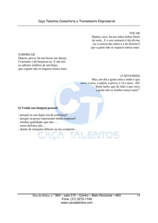 Caça Talentos Consultoria e Treinamento Empresarial


                                                                                            TOCAR
                                                            Depois, toca: há nas mãos linhas fatais
                                                            da sorte...E o seu contacto é tão divino
                                                             (se a carícia das mãos é a do destino!)
                                                           que a gente não se esquece nunca mais.

SABOREAR
Depois, prova: há nas bocas um desejo
Constante o de beijarem-se. E são tais
os sabores inéditos de um beijo,
que a gente não se esquece nunca mais.

                                                                                     (5 SENTIDOS)
                                                            Mas, um dia a gente ama e então é que
                                                   ouve, e toca, e aspira, e prova, e vê e mais...Ah!
                                                               Sente tanto, que de tudo o que ouve
                                                                a gente não se lembra nunca mais!”




6) Venda sua imagem pessoal:

- porquê eu sou digno (a) de confiança?
- porquê eu posso representar minha empresa?
- minhas qualidades que são:....
- meus defeitos são:...
- diante de situações difíceis eu me comporto...




           Rua da Bahia, n ° 860 – sala 215 – Centro – Belo Horizonte -–MG                        14
                                 Fone: (31) 3272-1149
                                www.cacatalentos.com
 