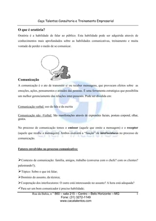 Caça Talentos Consultoria e Treinamento Empresarial

O que é oratória?
Oratória é a habilidade de falar ao público. Esta habilidade pode ser adquirida através de
conhecimentos mais aprofundados sobre as habilidades comunicativas, treinamento e muita
vontade de perder o medo de se comunicar.




Comunicação
A comunicação é o ato de transmitir e/ ou receber mensagens, que provocam efeitos sobre as
emoções, ações, pensamentos e atitudes das pessoas. É uma ferramenta estratégica que possibilita
um melhor gerenciamento das relações inter-pessoais. Pode ser dividida em:


Comunicação verbal: uso da fala e da escrita

Comunicação não -Verbal: São manifestações através de expressões faciais, postura corporal, olhar,
gestos.

No processo de comunicação temos o emissor (aquele que emite a mensagem) e o receptor
(aquele que recebe a mensagem). Ambos exercem a “função” de interlocutores no processo de
comunicação.


Fatores envolvidos no processo comunicativo:


  Contexto de comunicação: família, amigos, trabalho (conversa com o chefe? com os clientes?
palestrando?);
  Tópico: Sobre o que irá falar;
  Domínio do assunto, da técnica;
  Cooperação dos interlocutores: O outro está interessando no assunto? A hora está adequada?
  Para ser um bom comunicador é preciso habilidade;
           Rua da Bahia, n ° 860 – sala 215 – Centro – Belo Horizonte -–MG                      1
                                 Fone: (31) 3272-1149
                                www.cacatalentos.com
 